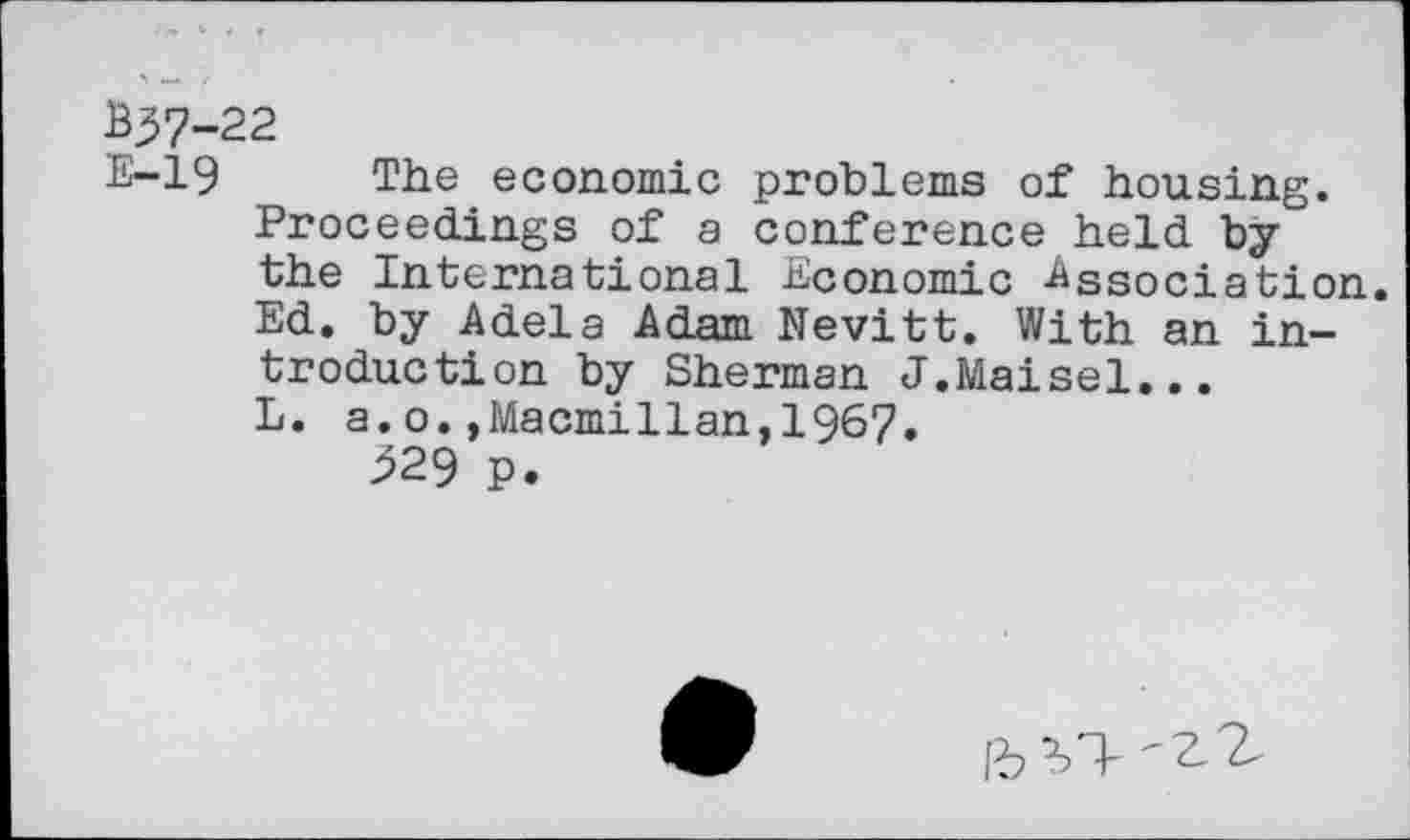 ﻿В57-22
E-19 The economic problems of housing. Proceedings of a conference held by the International Economic -Association. Ed. by Adela Adam Nevitt. With an introduction by Sherman J.Maisel... L. a.o.,Macmillan,1967.
^29 p.